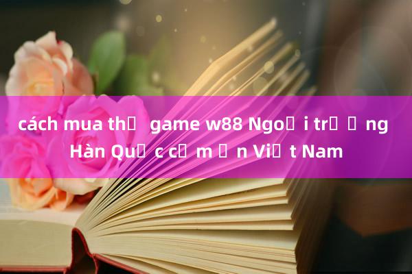 cách mua thẻ game w88 Ngoại trưởng Hàn Quốc cảm ơn Việt Nam