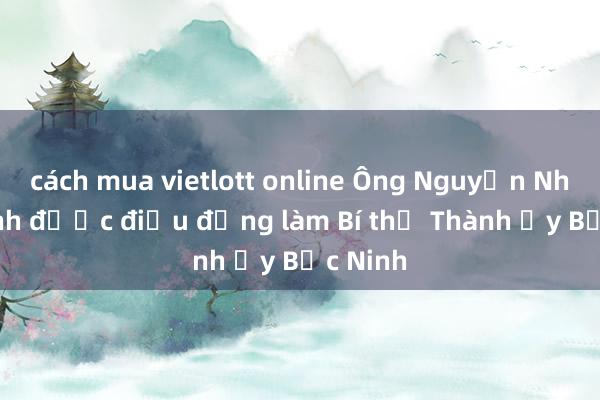 cách mua vietlott online Ông Nguyễn Nhân Chinh được điều động làm Bí thư Thành ủy Bắc Ninh